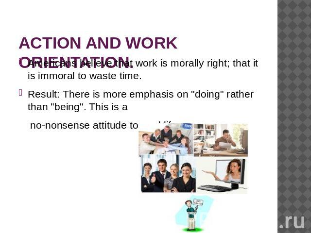ACTION AND WORK ORIENTATION. Americans believe that work is morally right; that it is immoral to waste time.Result: There is more emphasis on 