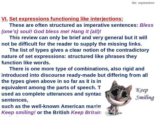 VI.Set expressions functioning like interjections:These are often structured as imperative sentences: Bless (one’s) soul! God bless me! Hang it (all)!This review can only be brief and very general but it will not be difficult for the reader to suppl…