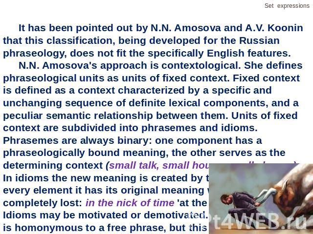 It has been pointed out by N.N. Amosova and A.V. Koonin that this classification, being developed for the Russian phraseology, does not fit the specifically English features.N.N. Amosova's approach is contextological. She defines phraseological unit…