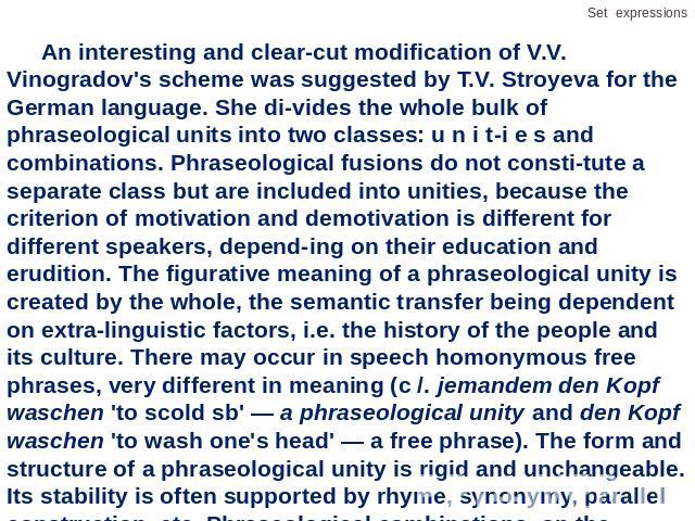 An interesting and clear-cut modification of V.V. Vinogradov's scheme was suggested by T.V. Stroyeva for the German language. She divides the whole bulk of phraseological units into two classes: u n i t-i e s and combinations. Phraseological fusions…