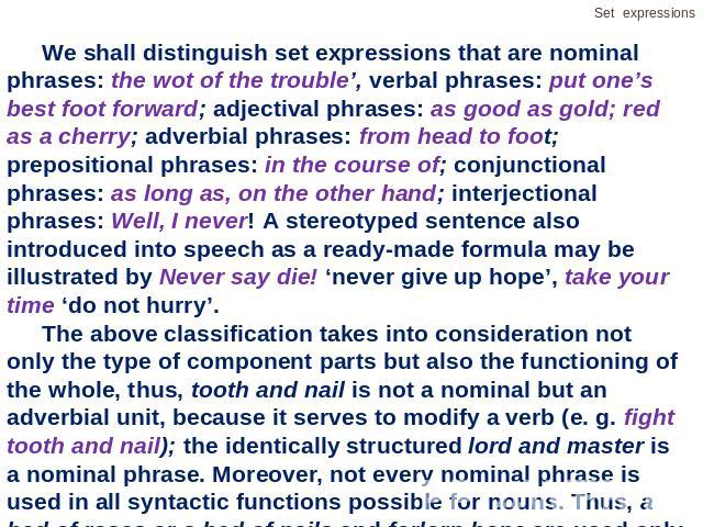 We shall distinguish set expressions that are nominal phrases: the wot of the trouble’, verbal phrases: put one’s best foot forward; adjectival phrases: as good as gold; red as a cherry; adverbial phrases: from head to foot; prepositional phrases: i…