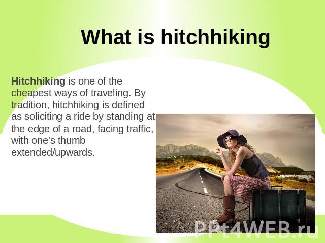 What is hitchhiking Hitchhiking is one of the cheapest ways of traveling. By tradition, hitchhiking is defined as soliciting a ride by standing at the edge of a road, facing traffic, with one's thumb extended/upwards.