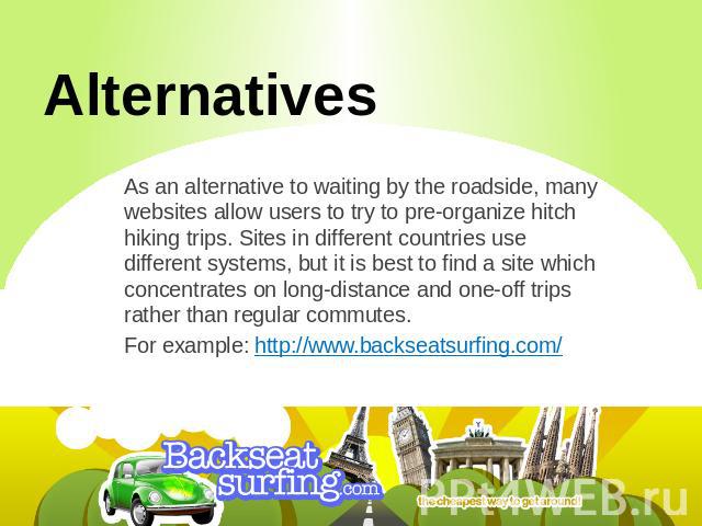 Alternatives As an alternative to waiting by the roadside, many websites allow users to try to pre-organize hitch hiking trips. Sites in different countries use different systems, but it is best to find a site which concentrates on long-distance and…