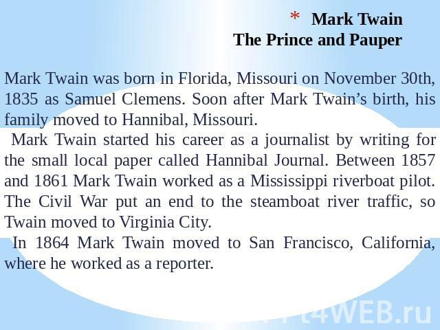 Mark Twain. The Prince and Pauper Mark Twain was born in Florida, Missouri on November 30th, 1835 as Samuel Clemens. Soon after Mark Twain’s birth, his family moved to Hannibal, Missouri. Mark Twain started his career as a journalist by writing for …