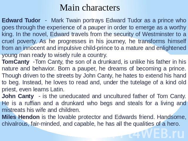 Main characters Edward Tudor - Mark Twain portrays Edward Tudor as a prince who goes through the experience of a pauper in order to emerge as a worthy king. In the novel, Edward travels from the security of Westminster to a cruel poverty. As he prog…