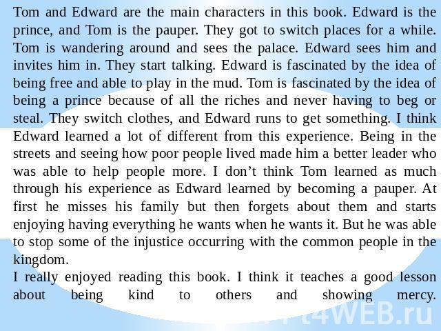 Tom and Edward are the main characters in this book. Edward is the prince, and Tom is the pauper. They got to switch places for a while.Tom is wandering around and sees the palace. Edward sees him and invites him in. They start talking. Edward is fa…