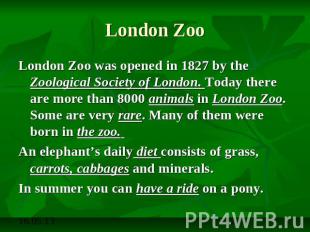 London Zoo London Zoo was opened in 1827 by the Zoological Society of London. To
