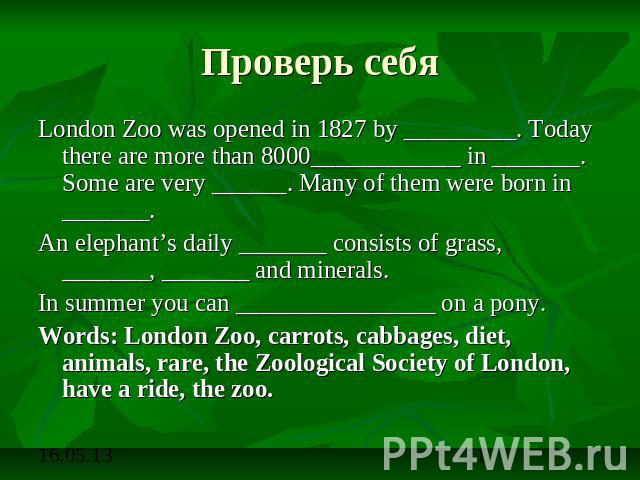 Проверь себя London Zoo was opened in 1827 by _________. Today there are more than 8000____________ in _______. Some are very ______. Many of them were born in _______. An elephant’s daily _______ consists of grass, _______, _______ and minerals.In …