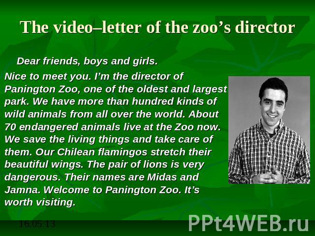 The video–letter of the zoo’s director Dear friends, boys and girls. Nice to meet you. I’m the director of Panington Zoo, one of the oldest and largest park. We have more than hundred kinds of wild animals from all over the world. About 70 endangere…