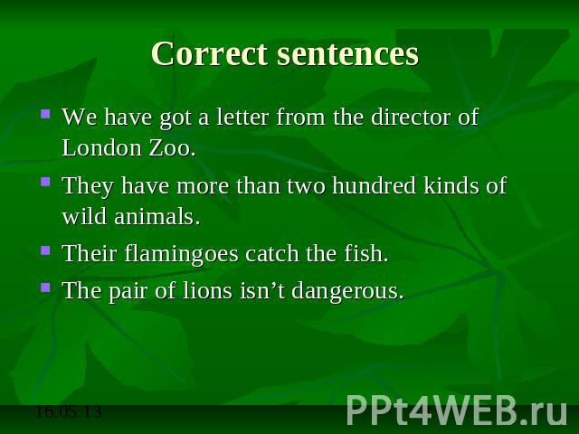Correct sentences We have got a letter from the director of London Zoo.They have more than two hundred kinds of wild animals.Their flamingoes catch the fish.The pair of lions isn’t dangerous.