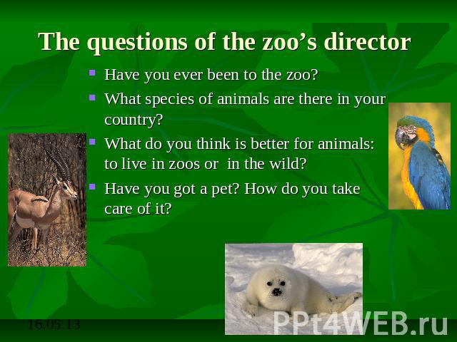 The questions of the zoo’s director Have you ever been to the zoo?What species of animals are there in your country?What do you think is better for animals: to live in zoos or in the wild?Have you got a pet? How do you take care of it?