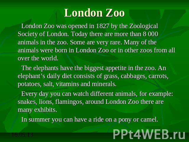 London Zoo London Zoo was opened in 1827 by the Zoological Society of London. Today there are more than 8 000 animals in the zoo. Some are very rare. Many of the animals were born in London Zoo or in other zoos from all over the world. The elephants…