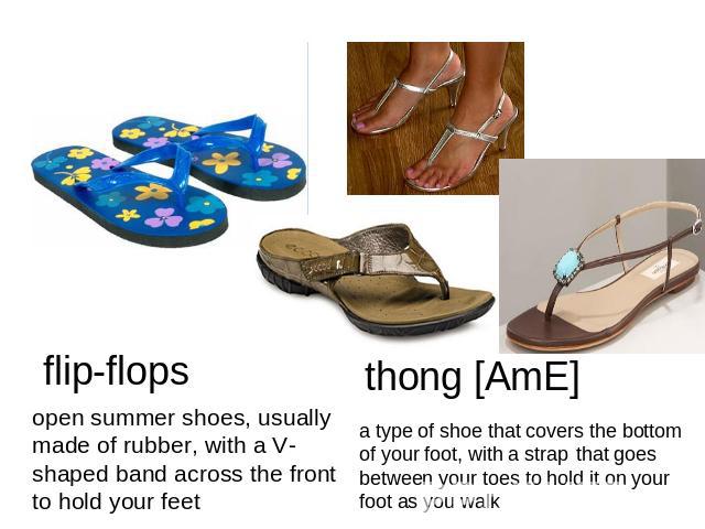 flip-flops open summer shoes, usually made of rubber, with a V-shaped band across the front to hold your feetthong [AmE] a type of shoe that covers the bottom of your foot, with a strap that goes between your toes to hold it on your foot as you walk
