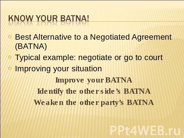 Know your BATNA! Best Alternative to a Negotiated Agreement (BATNA)Typical example: negotiate or go to courtImproving your situationImprove your BATNAIdentify the other side’s BATNAWeaken the other party’s BATNA