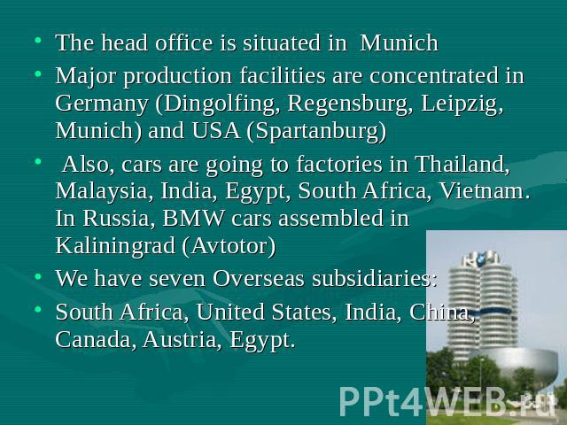 The head office is situated in Munich Major production facilities are concentrated in Germany (Dingolfing, Regensburg, Leipzig, Munich) and USA (Spartanburg) Also, cars are going to factories in Thailand, Malaysia, India, Egypt, South Africa, Vietna…