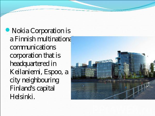 Nokia Corporation is a Finnish multinational communications corporation that is headquartered in Keilaniemi, Espoo, a city neighbouring Finland's capital Helsinki.