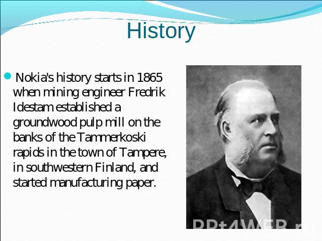History Nokia's history starts in 1865 when mining engineer Fredrik Idestam established a groundwood pulp mill on the banks of the Tammerkoski rapids in the town of Tampere, in southwestern Finland, and started manufacturing paper.