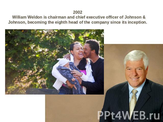 2002 William Weldon is chairman and chief executive officer of Johnson & Johnson, becoming the eighth head of the company since its inception.