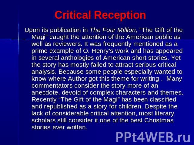 Critical Reception Upon its publication in The Four Million, “The Gift of the Magi” caught the attention of the American public as well as reviewers. It was frequently mentioned as a prime example of O. Henry's work and has appeared in several antho…