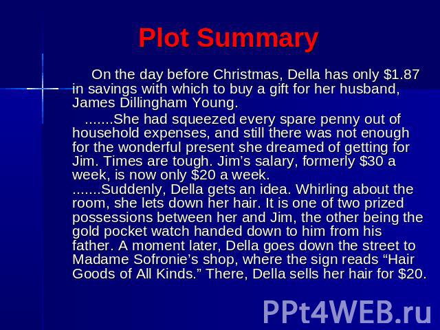 Plot Summary On the day before Christmas, Della has only $1.87 in savings with which to buy a gift for her husband, James Dillingham Young. .......She had squeezed every spare penny out of household expenses, and still there was not enough for the w…
