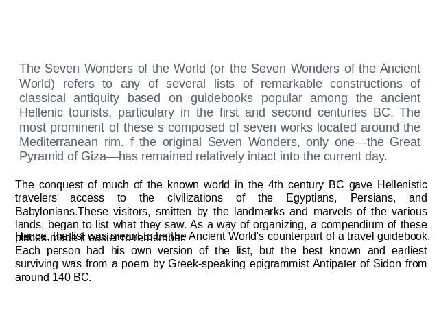 The Seven Wonders of the World (or the Seven Wonders of the Ancient World) refers to any of several lists of remarkable constructions of classical antiquity based on guidebooks popular among the ancient Hellenic tourists, particulary in the first an…