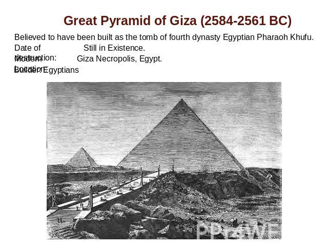 Great Pyramid of Giza (2584-2561 BC) Believed to have been built as the tomb of fourth dynasty Egyptian Pharaoh Khufu. Date of destruction: Still in Existence.Modern Location: Giza Necropolis, Egypt.Builder: Egyptians