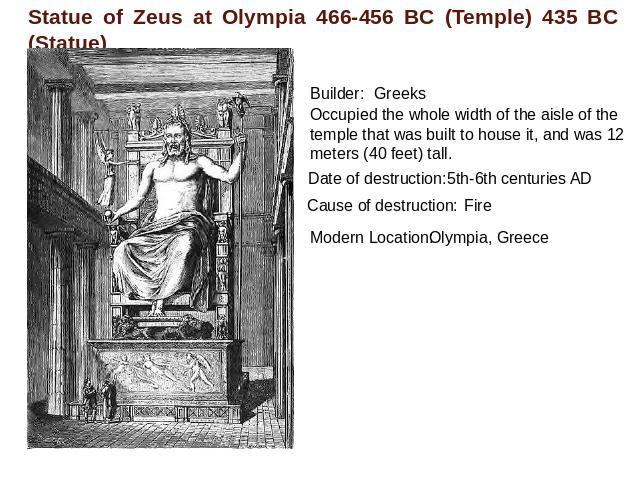 Statue of Zeus at Olympia 466-456 BC (Temple) 435 BC (Statue) Builder:GreeksOccupied the whole width of the aisle of the temple that was built to house it, and was 12 meters (40 feet) tall. Date of destruction: 5th-6th centuries ADCause of destructi…