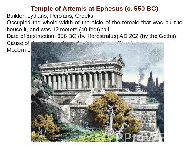 Temple of Artemis at Ephesus (c. 550 BC)Builder: Lydians, Persians, Greeks Occupied the whole width of the aisle of the temple that was built to house it, and was 12 meters (40 feet) tall.Date of destruction: 356 BC (by Herostratus) AD 262 (by the G…