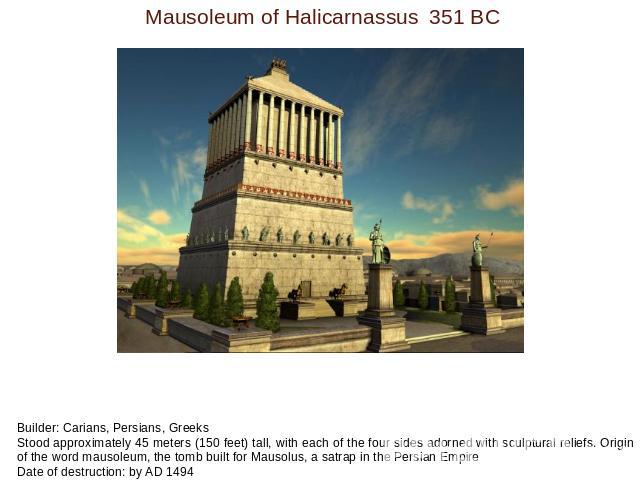 Mausoleum of Halicarnassus351 BC Builder: Carians, Persians, GreeksStood approximately 45 meters (150 feet) tall, with each of the four sides adorned with sculptural reliefs. Origin of the word mausoleum, the tomb built for Mausolus, a satrap in the…
