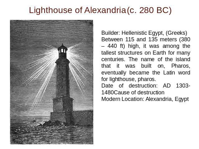 Lighthouse of Alexandria(c. 280 BC) Builder: Hellenistic Egypt, (Greeks)Between 115 and 135 meters (380 – 440 ft) high, it was among the tallest structures on Earth for many centuries. The name of the island that it was built on, Pharos, eventually …