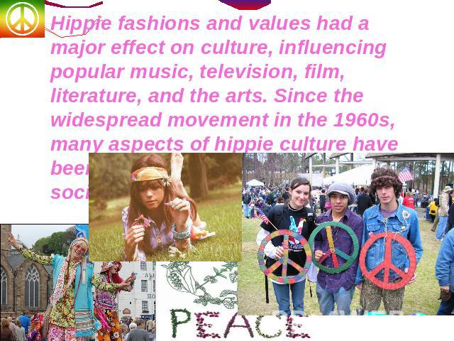 Hippie fashions and values had a major effect on culture, influencing popular music, television, film, literature, and the arts. Since the widespread movement in the 1960s, many aspects of hippie culture have been assimilated by mainstream society.