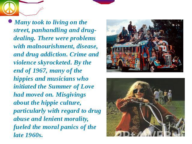 Many took to living on the street, panhandling and drug-dealing. There were problems with malnourishment, disease, and drug addiction. Crime and violence skyrocketed. By the end of 1967, many of the hippies and musicians who initiated the Summer of …