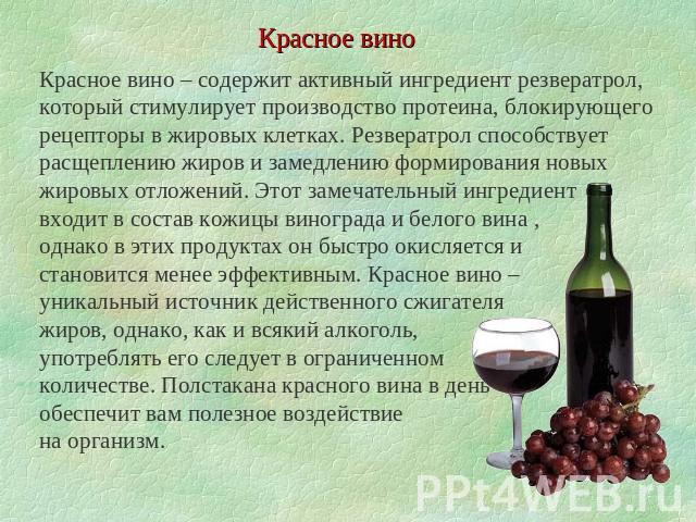 Красное вино Красное вино – содержит активный ингредиент резвератрол, который стимулирует производство протеина, блокирующего рецепторы в жировых клетках. Резвератрол способствует расщеплению жиров и замедлению формирования новых жировых отложений. …