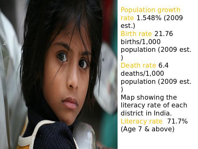 Population growth rate 1.548% (2009 est.)Birth rate 21.76 births/1,000 population (2009 est.)Death rate 6.4 deaths/1,000 population (2009 est.)Map showing the literacy rate of each district in India.Literacy rate 71.7% (Age 7 & above) )