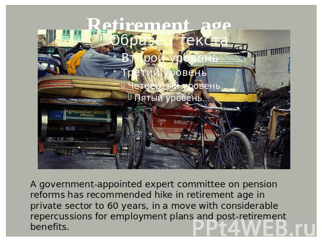 Retirement age A government-appointed expert committee on pension reforms has recommended hike in retirement age in private sector to 60 years, in a move with considerable repercussions for employment plans and post-retirement benefits.