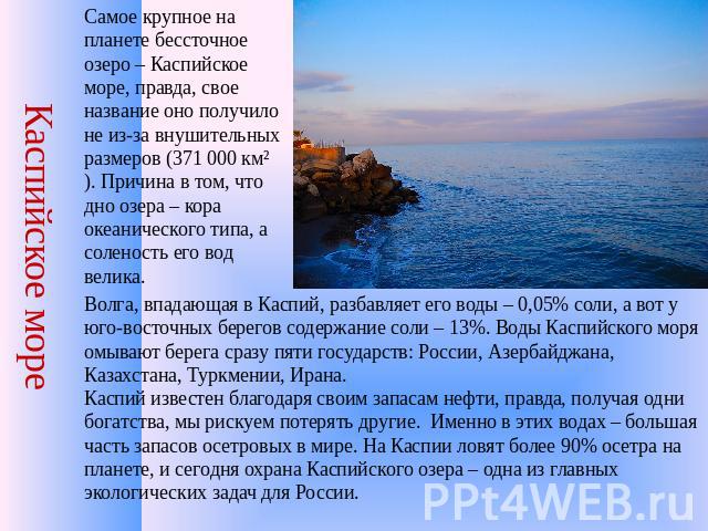 Каспийское море Самое крупное на планете бессточное озеро – Каспийское море, правда, свое название оно получило не из-за внушительных размеров (371 000 км²). Причина в том, что дно озера – кора океанического типа, а соленость его вод велика. Волга, …