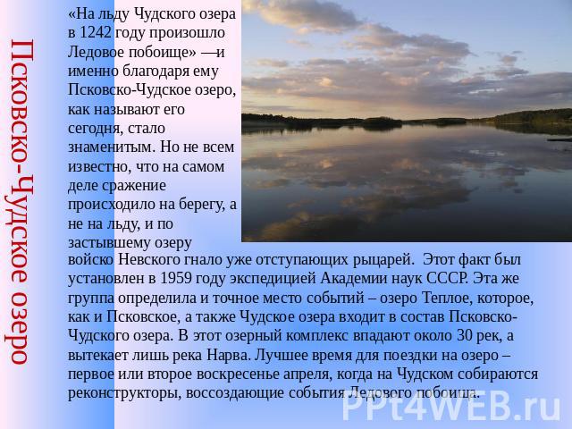 Псковско-Чудское озеро «На льду Чудского озера в 1242 году произошло Ледовое побоище» —и именно благодаря ему Псковско-Чудское озеро, как называют его сегодня, стало знаменитым. Но не всем известно, что на самом деле сражение происходило на берегу, …