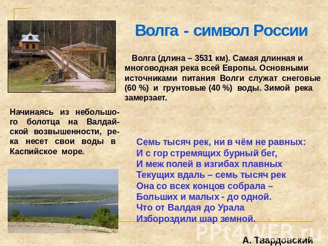 Волга - символ России Волга (длина – 3531 км). Самая длинная и многоводная река всей Европы. Основными источниками питания Волги служат снеговые (60 %) и грунтовые (40 %) воды. Зимой река замерзает. Начинаясь из небольшо-го болотца на Валдай-ской во…