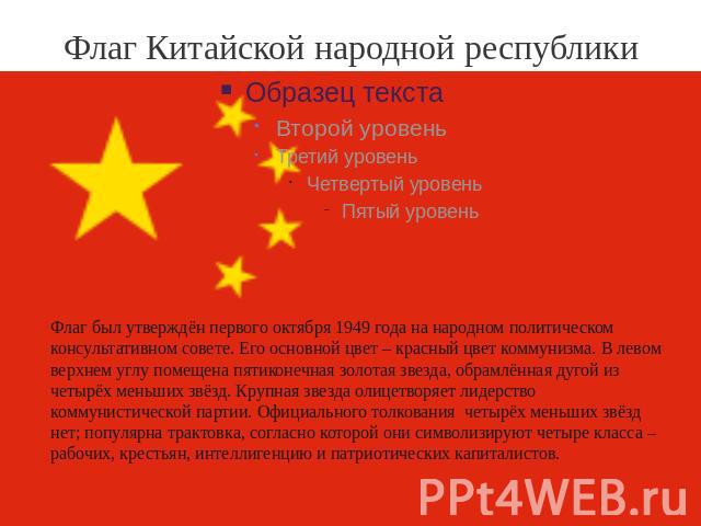 Флаг Китайской народной республики Флаг был утверждён первого октября 1949 года на народном политическом консультативном совете. Его основной цвет – красный цвет коммунизма. В левом верхнем углу помещена пятиконечная золотая звезда, обрамлённая дуго…