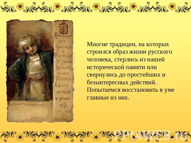 Многие традиции, на которых строился образ жизни русского человека, стерлись из нашей исторической памяти или свернулись до простейших и безынтересных действий. Попытаемся восстановить в уме главные из них.