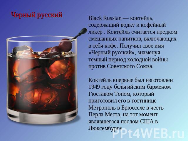 Черный русский Black Russian — коктейль, содержащий водку и кофейный ликёр . Коктейль считается предком смешанных напитков, включающих в себя кофе. Получил свое имя «Черный русский», знаменуя темный период холодной войны против Советского Союза. Кок…