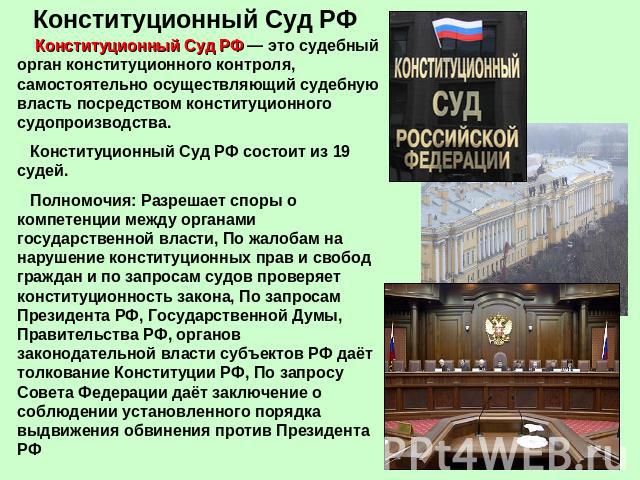 Конституционный Суд РФ Конституционный Суд РФ — это судебный орган конституционного контроля, самостоятельно осуществляющий судебную власть посредством конституционного судопроизводства. Конституционный Суд РФ состоит из 19 судей. Полномочия: Разреш…