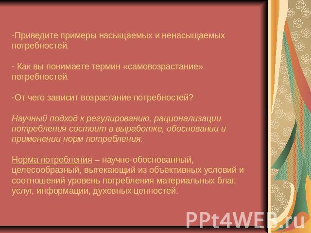 Приведите примеры насыщаемых и ненасыщаемых потребностей. - Как вы понимаете термин «самовозрастание» потребностей.-От чего зависит возрастание потребностей?Научный подход к регулированию, рационализации потребления состоит в выработке, обосновании …