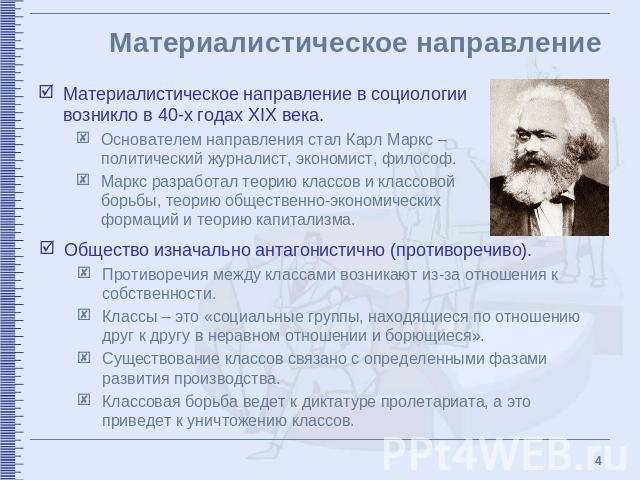 Материалистическое направление Материалистическое направление в социологии возникло в 40-х годах XIX века. Основателем направления стал Карл Маркс – политический журналист, экономист, философ.Маркс разработал теорию классов и классовой борьбы, теори…