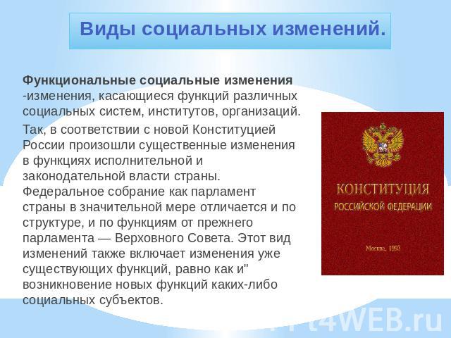 Виды социальных изменений. Функциональные социальные изменения -изменения, касающиеся функций различных социальных систем, институтов, организаций.Так, в соответствии с новой Конституцией России произошли существенные изменения в функциях исполнител…