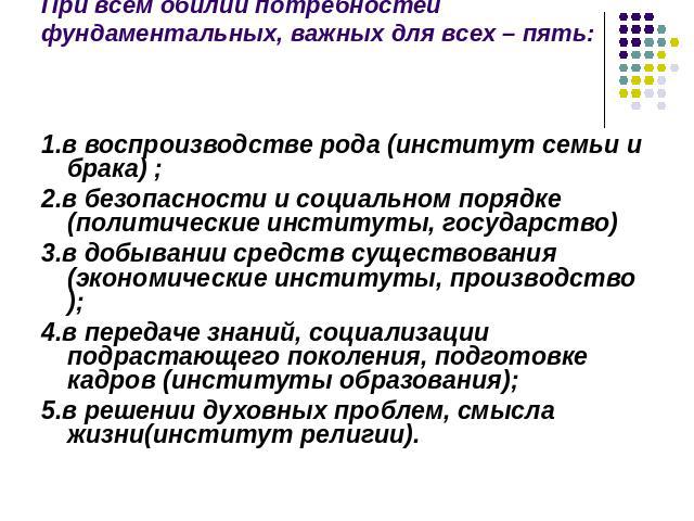 При всем обилии потребностей фундаментальных, важных для всех – пять: 1.в воспроизводстве рода (институт семьи и брака) ;2.в безопасности и социальном порядке (политические институты, государство)3.в добывании средств существования (экономические ин…