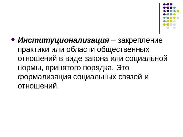 Институционализация – закрепление практики или области общественных отношений в виде закона или социальной нормы, принятого порядка. Это формализация социальных связей и отношений.