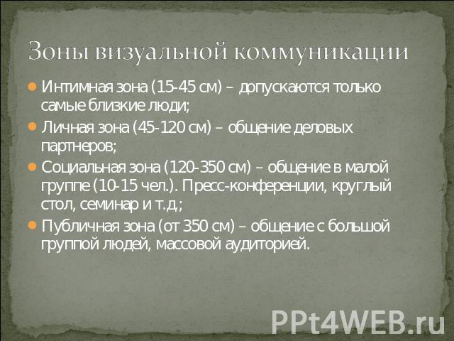 Зоны визуальной коммуникации Интимная зона (15-45 см) – допускаются только самые близкие люди;Личная зона (45-120 см) – общение деловых партнеров;Социальная зона (120-350 см) – общение в малой группе (10-15 чел.). Пресс-конференции, круглый стол, се…