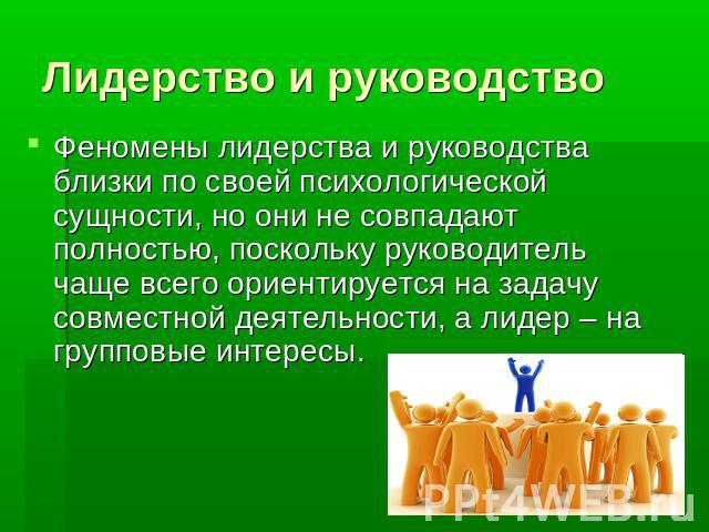 Лидерство и руководство Феномены лидерства и руководства близки по своей психологической сущности, но они не совпадают полностью, поскольку руководитель чаще всего ориентируется на задачу совместной деятельности, а лидер – на групповые интересы.