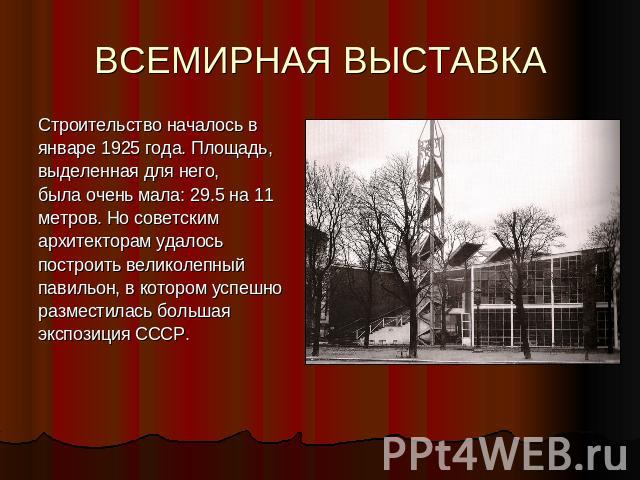 ВСЕМИРНАЯ ВЫСТАВКА Строительство началось в январе 1925 года. Площадь,выделенная для него,была очень мала: 29.5 на 11 метров. Но советским архитекторам удалось построить великолепный павильон, в котором успешно разместилась большая экспозиция СССР.